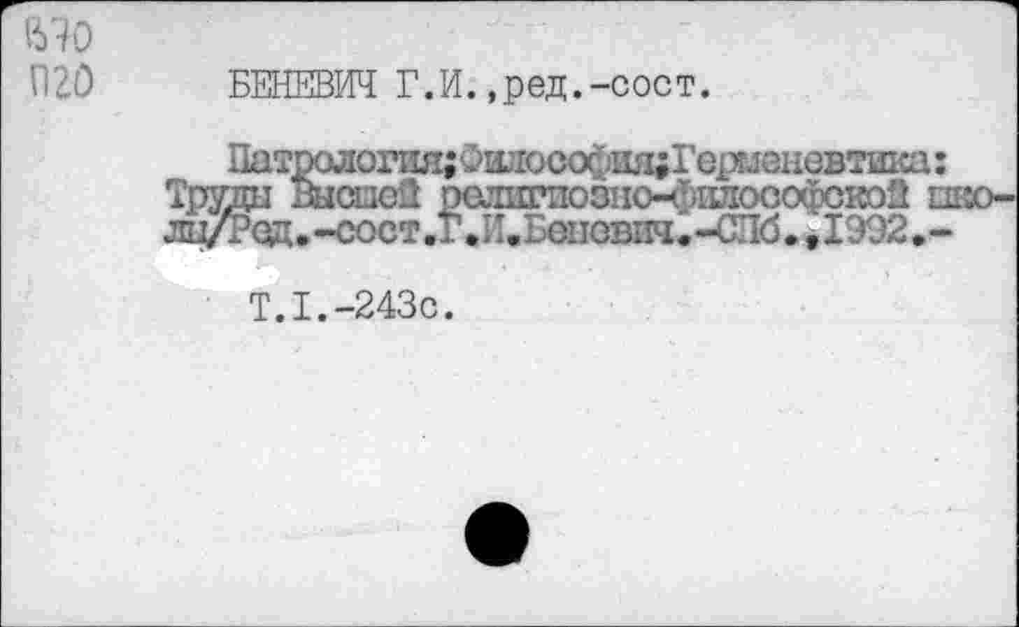 ﻿1670 П20
БЕ1ЖВЖ Г.И. ,ред.-сост.
Патрология; Филосо^адГерглеиовтика : Труди Высшей религпозио-ч^илософскэй пво-лц/Р0д.-еост.Г»И.Беповяч«-СЛб. , 1992 »-
T.I.-243C.